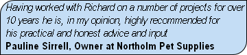 Having worked with Richard on a number of projects for over
10 years he is, in my opinion, highly recommended for
his practical and honest advice and input
Pauline Sirrell, Owner at Northolm Pet Supplies